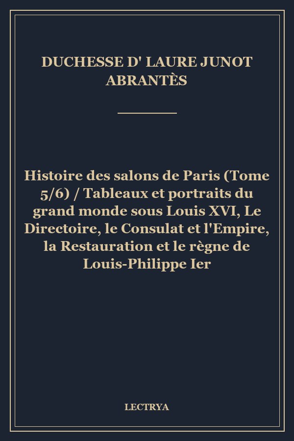 Histoire des salons de Paris (Tome 5/6) / Tableaux et portraits du grand monde sous Louis XVI, Le Directoire, le Consulat et l'Empire, la Restauration et le règne de Louis-Philippe Ier