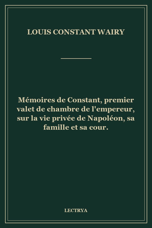 Mémoires de Constant, premier valet de chambre de l'empereur, sur la vie privée de Napoléon, sa famille et sa cour.