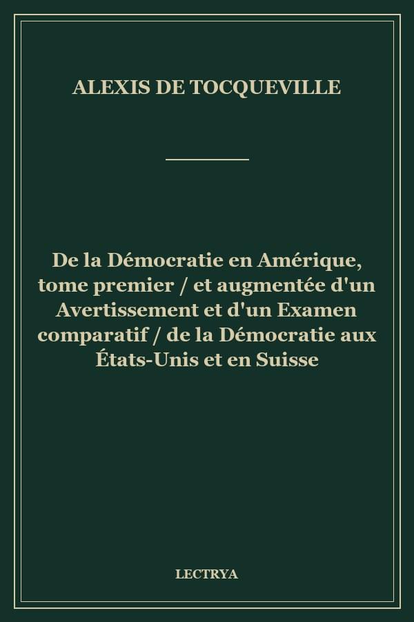 De la Démocratie en Amérique, tome premier / et augmentée d'un Avertissement et d'un Examen comparatif / de la Démocratie aux États-Unis et en Suisse