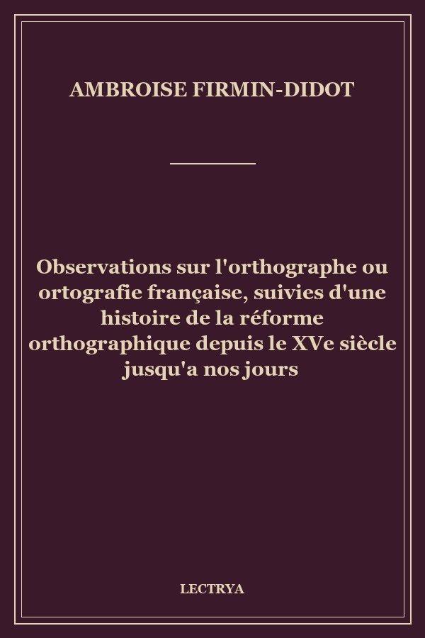 Observations sur l'orthographe ou ortografie française, suivies d'une histoire de la réforme orthographique depuis le XVe siècle jusqu'a nos jours