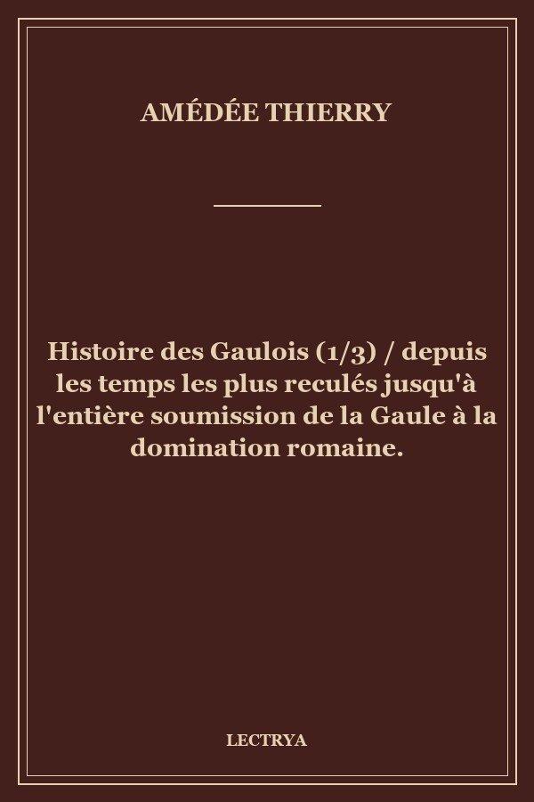 Histoire des Gaulois (1/3) / depuis les temps les plus reculés jusqu'à l'entière soumission de la Gaule à la domination romaine.