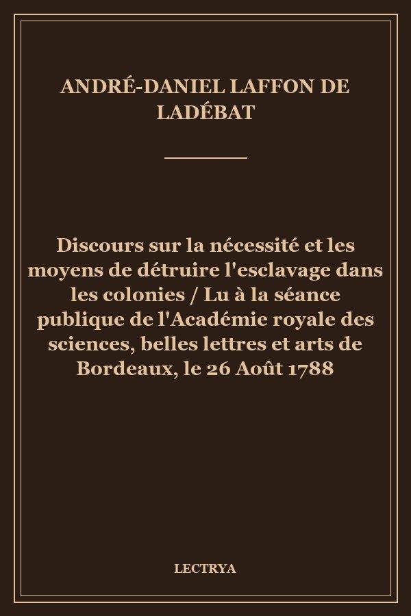 Discours sur la nécessité et les moyens de détruire l'esclavage dans les colonies / Lu à la séance publique de l'Académie royale des sciences, belles lettres et arts de Bordeaux, le 26 Août 1788