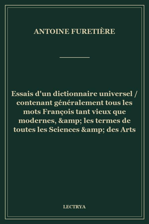 Essais d'un dictionnaire universel / contenant généralement tous les mots François tant vieux que modernes, & les termes de toutes les Sciences & des Arts