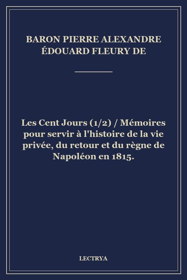 Les Cent Jours (1/2) / Mémoires pour servir à l'histoire de la vie privée, du retour et du règne de Napoléon en 1815.