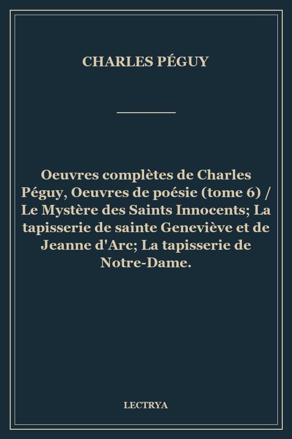 Oeuvres complètes de Charles Péguy, Oeuvres de poésie (tome 6) / Le Mystère des Saints Innocents; La tapisserie de sainte Geneviève et de Jeanne d'Arc; La tapisserie de Notre-Dame.