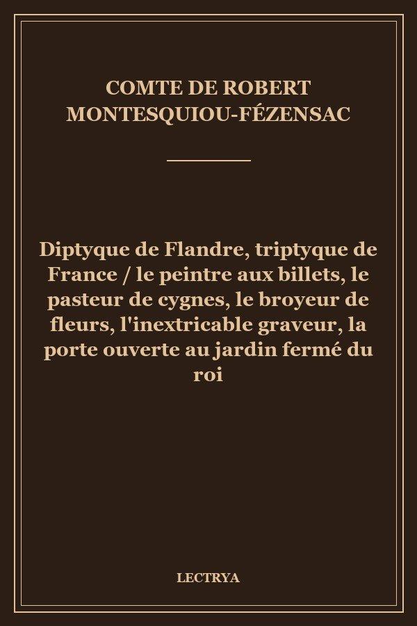 Diptyque de Flandre, triptyque de France / le peintre aux billets, le pasteur de cygnes, le broyeur de fleurs, l'inextricable graveur, la porte ouverte au jardin fermé du roi