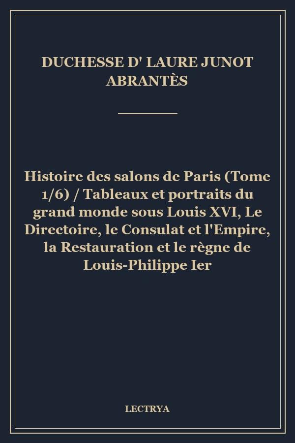 Histoire des salons de Paris (Tome 1/6) / Tableaux et portraits du grand monde sous Louis XVI, Le Directoire, le Consulat et l'Empire, la Restauration et le règne de Louis-Philippe Ier