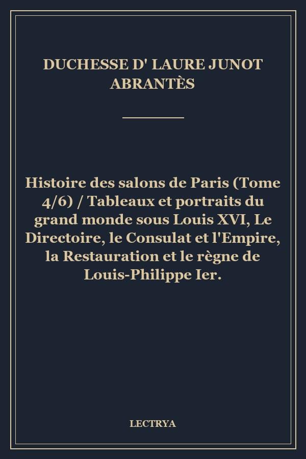 Histoire des salons de Paris (Tome 4/6) / Tableaux et portraits du grand monde sous Louis XVI, Le Directoire, le Consulat et l'Empire, la Restauration et le règne de Louis-Philippe Ier.