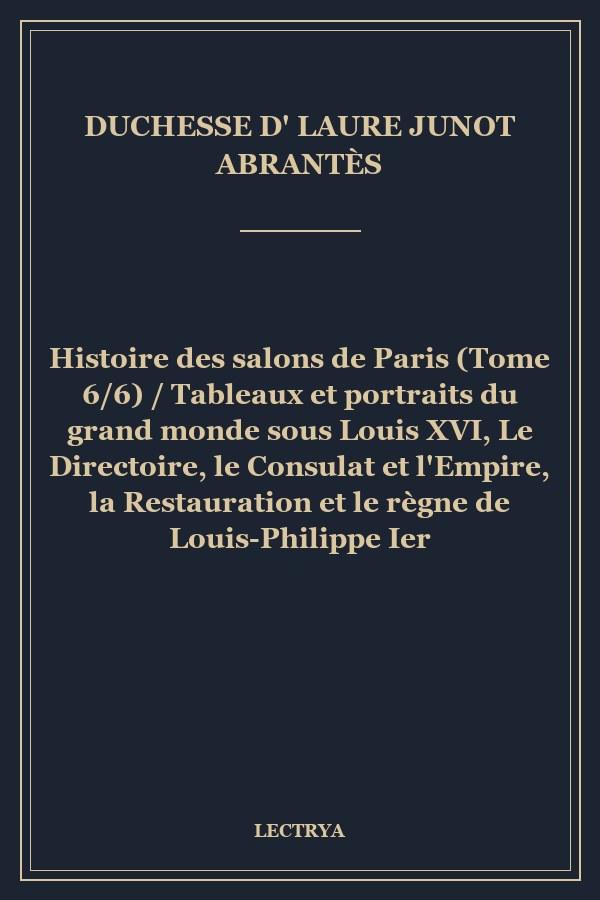 Histoire des salons de Paris (Tome 6/6) / Tableaux et portraits du grand monde sous Louis XVI, Le Directoire, le Consulat et l'Empire, la Restauration et le règne de Louis-Philippe Ier