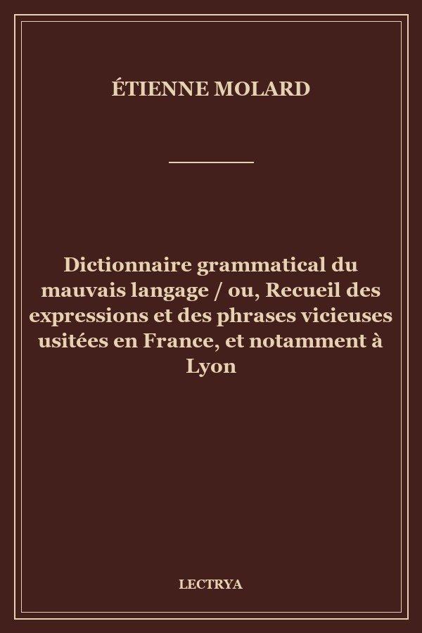 Dictionnaire grammatical du mauvais langage / ou, Recueil des expressions et des phrases vicieuses usitées en France, et notamment à Lyon