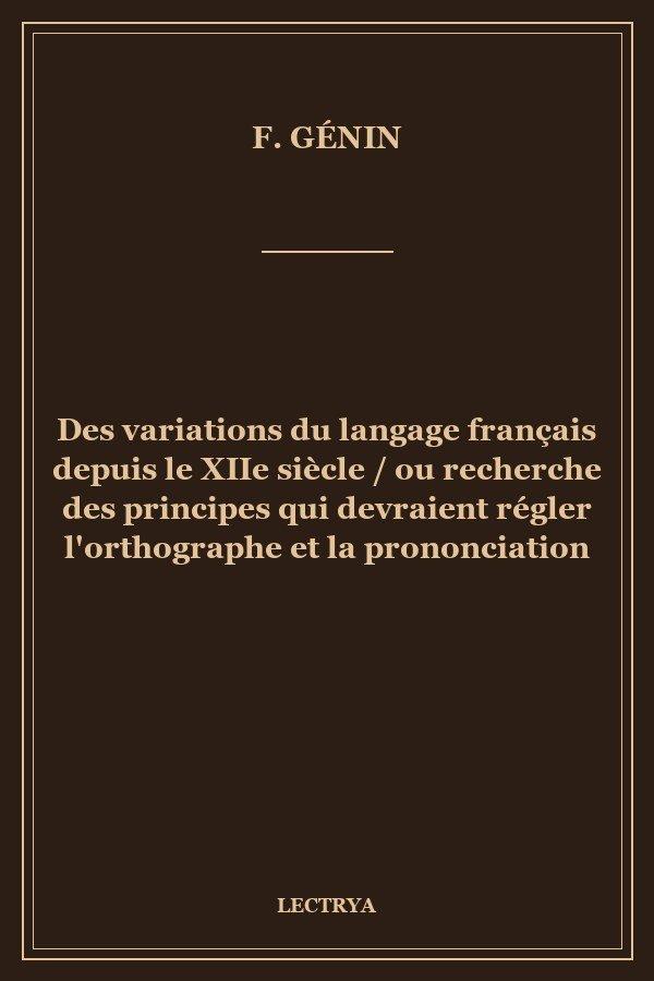 Des variations du langage français depuis le XIIe siècle / ou recherche des principes qui devraient régler l'orthographe et la prononciation