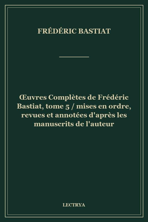 Œuvres Complètes de Frédéric Bastiat, tome 5 / mises en ordre, revues et annotées d'après les manuscrits de l'auteur