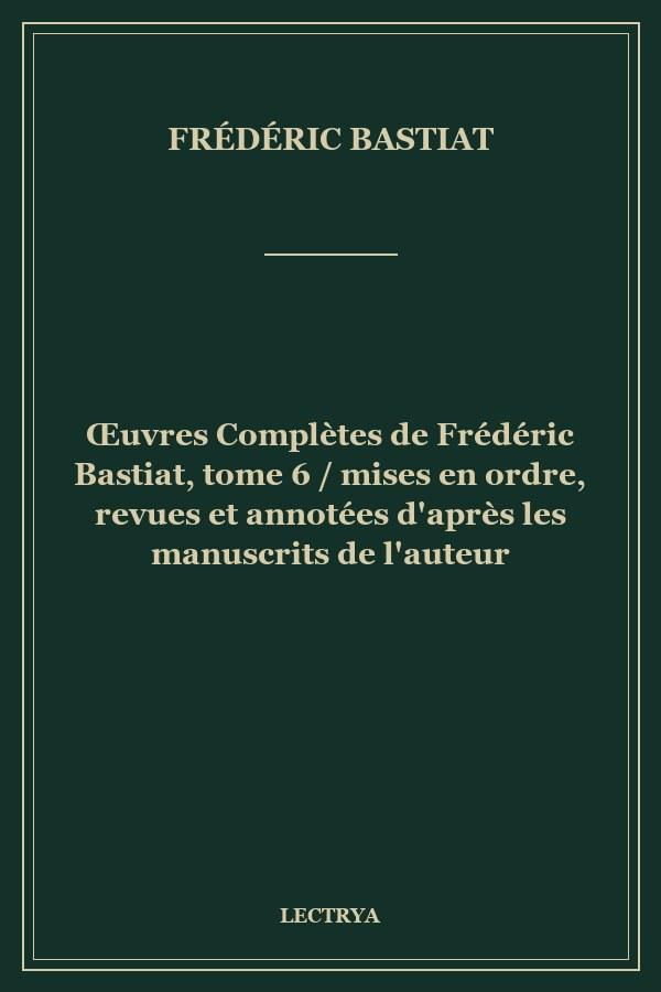Œuvres Complètes de Frédéric Bastiat, tome 6 / mises en ordre, revues et annotées d'après les manuscrits de l'auteur