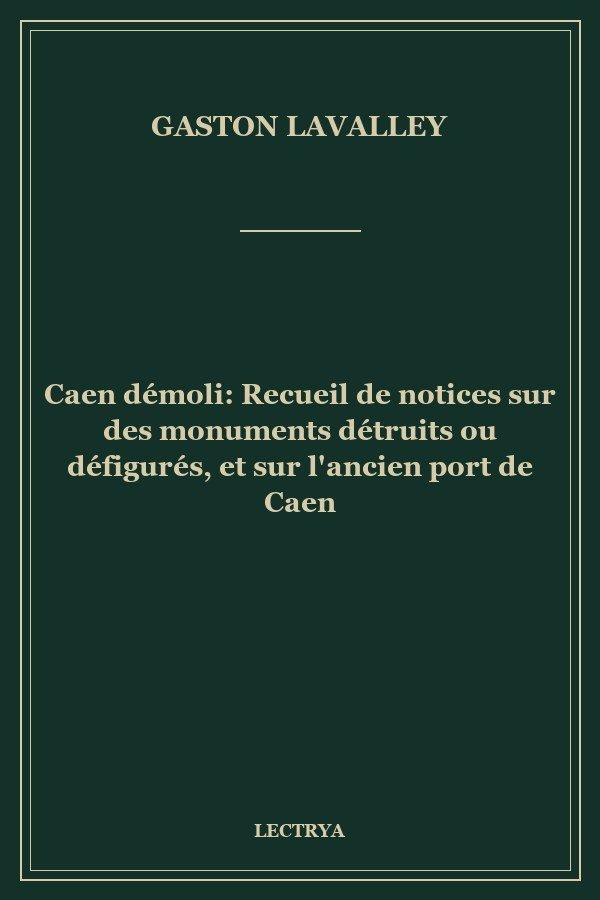 Caen démoli: Recueil de notices sur des monuments détruits ou défigurés, et sur l'ancien port de Caen