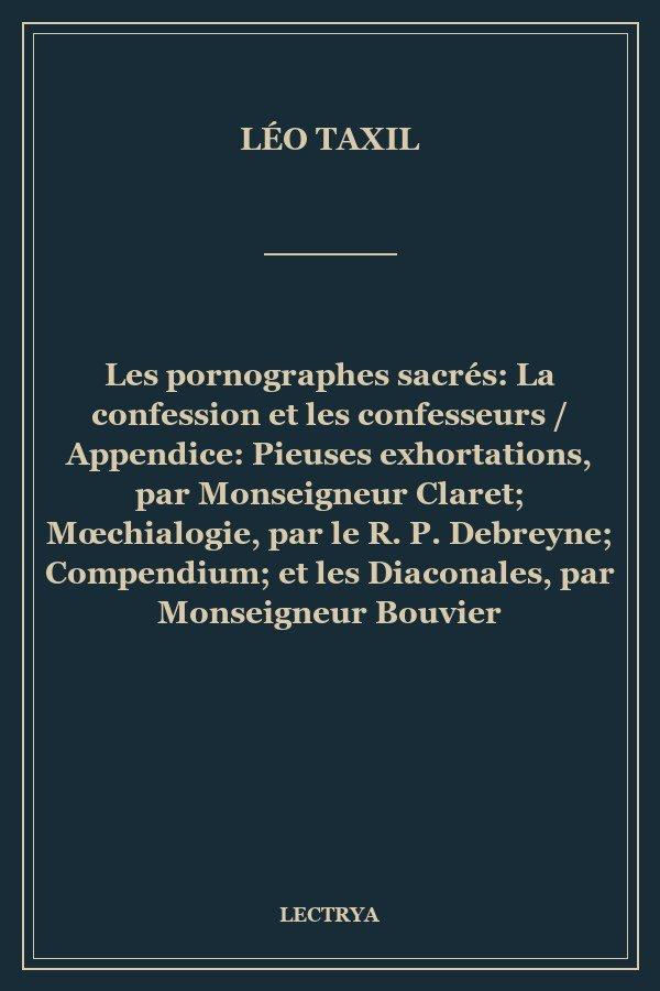 Les pornographes sacrés: La confession et les confesseurs / Appendice: Pieuses exhortations, par Monseigneur Claret; Mœchialogie, par le R. P. Debreyne; Compendium; et les Diaconales, par Monseigneur Bouvier