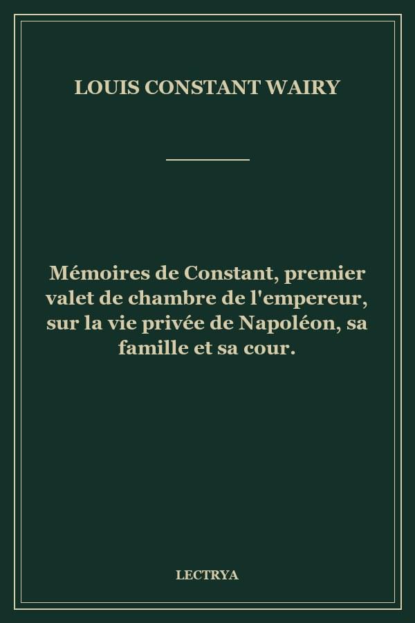 Mémoires de Constant, premier valet de chambre de l'empereur, sur la vie privée de Napoléon, sa famille et sa cour.