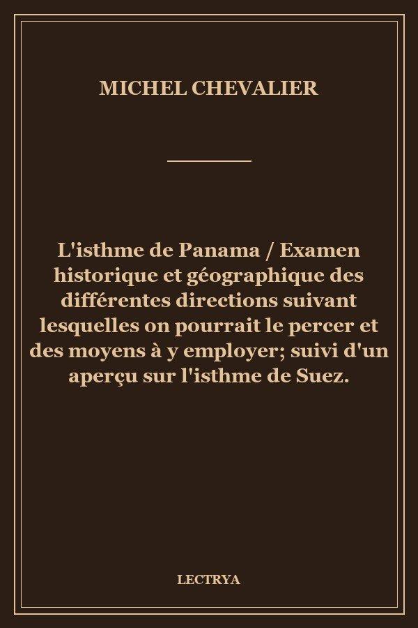 L'isthme de Panama / Examen historique et géographique des différentes directions suivant lesquelles on pourrait le percer et des moyens à y employer; suivi d'un aperçu sur l'isthme de Suez.
