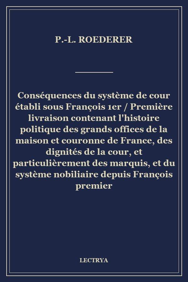 Conséquences du système de cour établi sous François 1er / Première livraison contenant l'histoire politique des grands offices de la maison et couronne de France, des dignités de la cour, et particulièrement des marquis, et du système nobiliaire depuis François premier