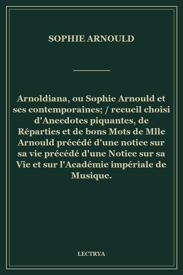 Arnoldiana, ou Sophie Arnould et ses contemporaines; / recueil choisi d'Anecdotes piquantes, de Réparties et de bons Mots de Mlle Arnould précédé d'une notice sur sa vie précédé d'une Notice sur sa Vie et sur l'Académie impériale de Musique.