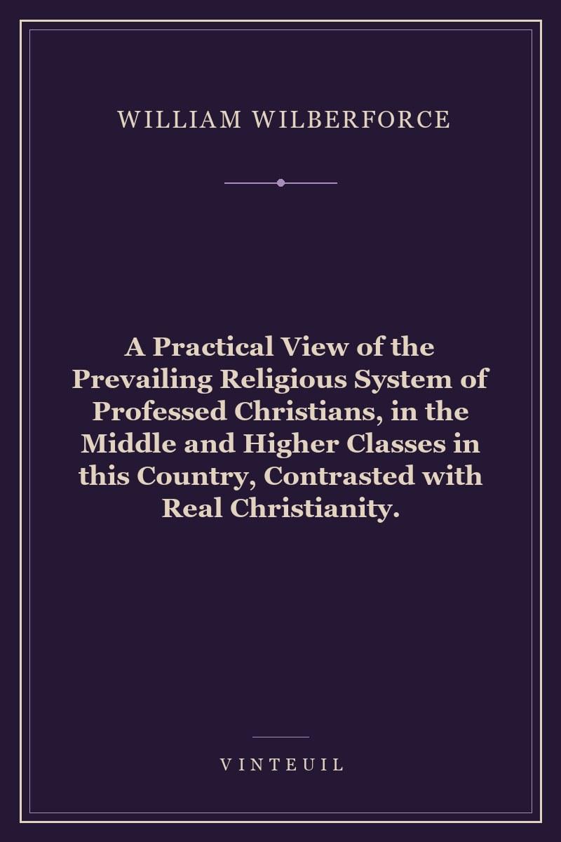 A Practical View of the Prevailing Religious System of Professed Christians, in the Middle and Higher Classes in this Country, Contrasted with Real Christianity. cover