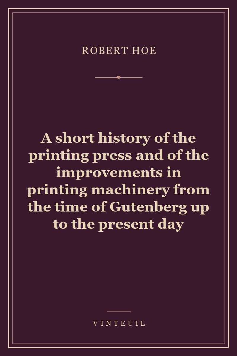 A short history of the printing press and of the improvements in printing machinery from the time of Gutenberg up to the present day cover