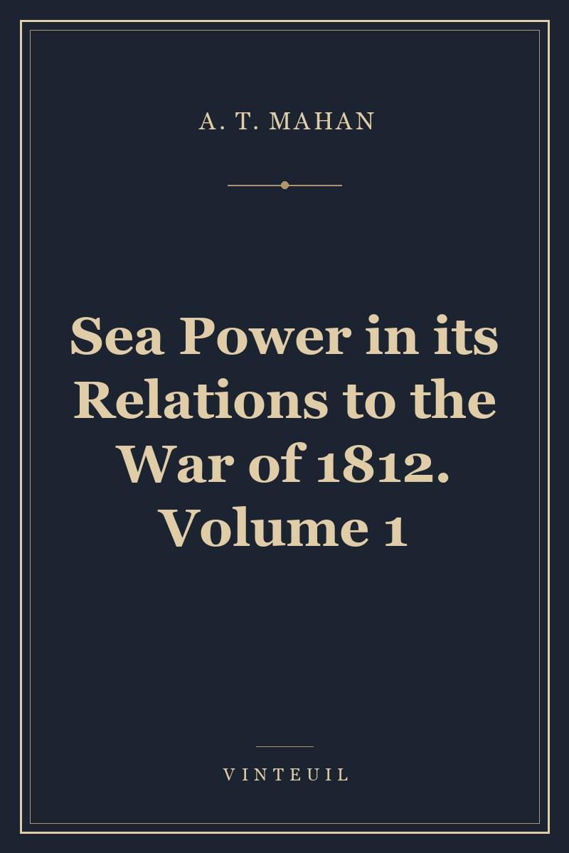 Sea Power in its Relations to the War of 1812. Volume 1