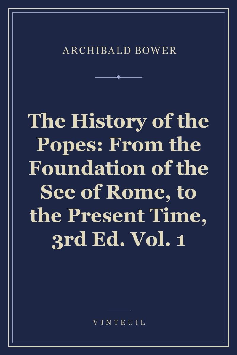 The History of the Popes: From the Foundation of the See of Rome, to the Present Time, 3rd Ed. Vol. 1